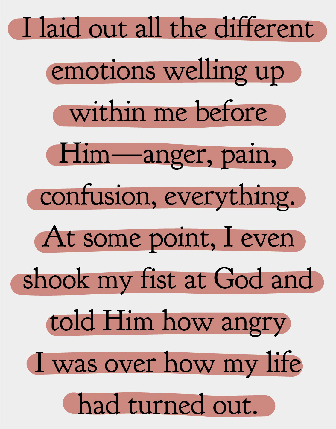I laid out all the different emotions welling up within me before Him—anger, pain, confusion, everything. At some point, I even shook my fist at God and told Him how angry I was over how my life had turned out.