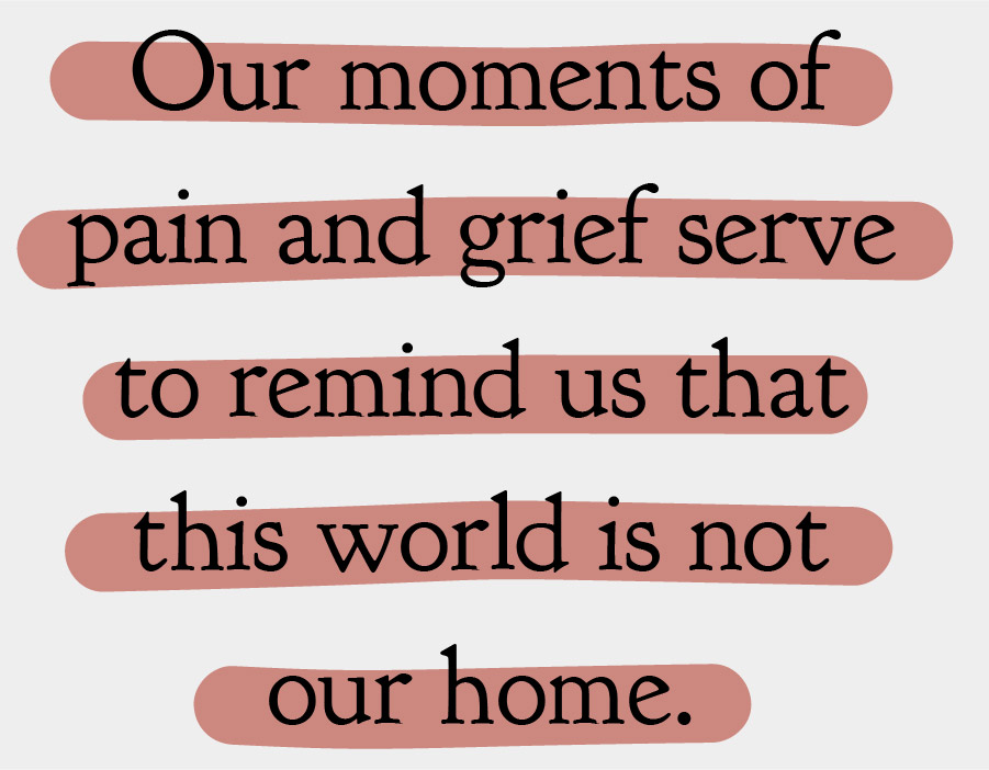 Our moments of pain and grief serve to remind us that this world is not our home.