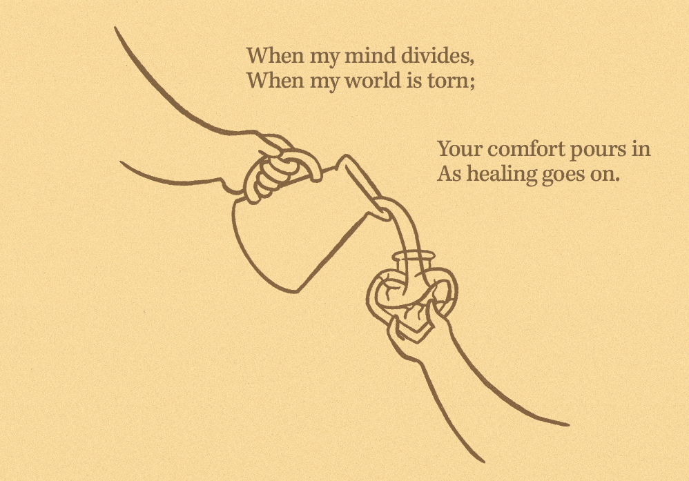 When my mind divides, When my world is torn; Your comfort pours in As healing goes on. When my mind divides, When my world is torn; Your comfort pours in As healing goes on.