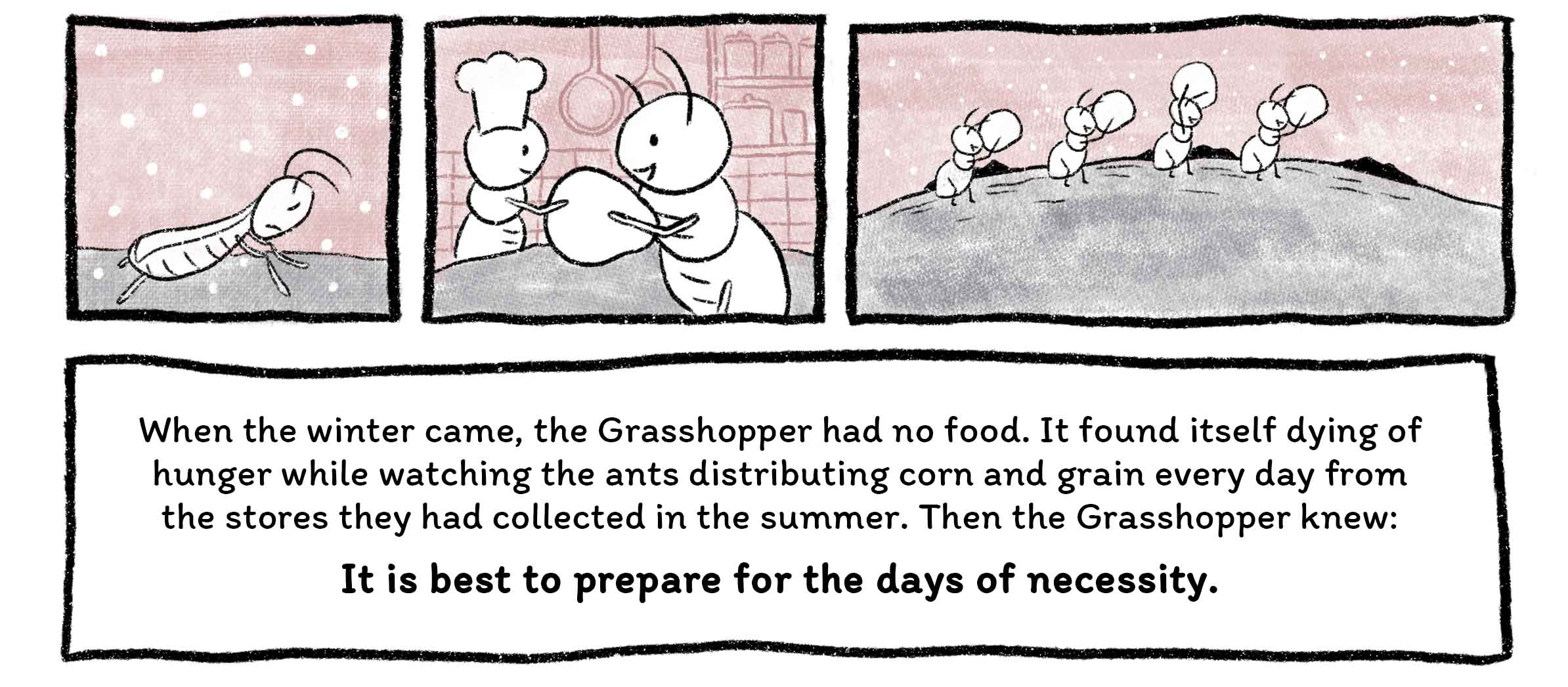 When the winter came, the Grasshopper had no food. It found itself dying of hunger while watching the ants distributing corn and grain every day from the stores they had collected in the summer. Then the Grasshopper knew: It is best to prepare for the days of necessity.