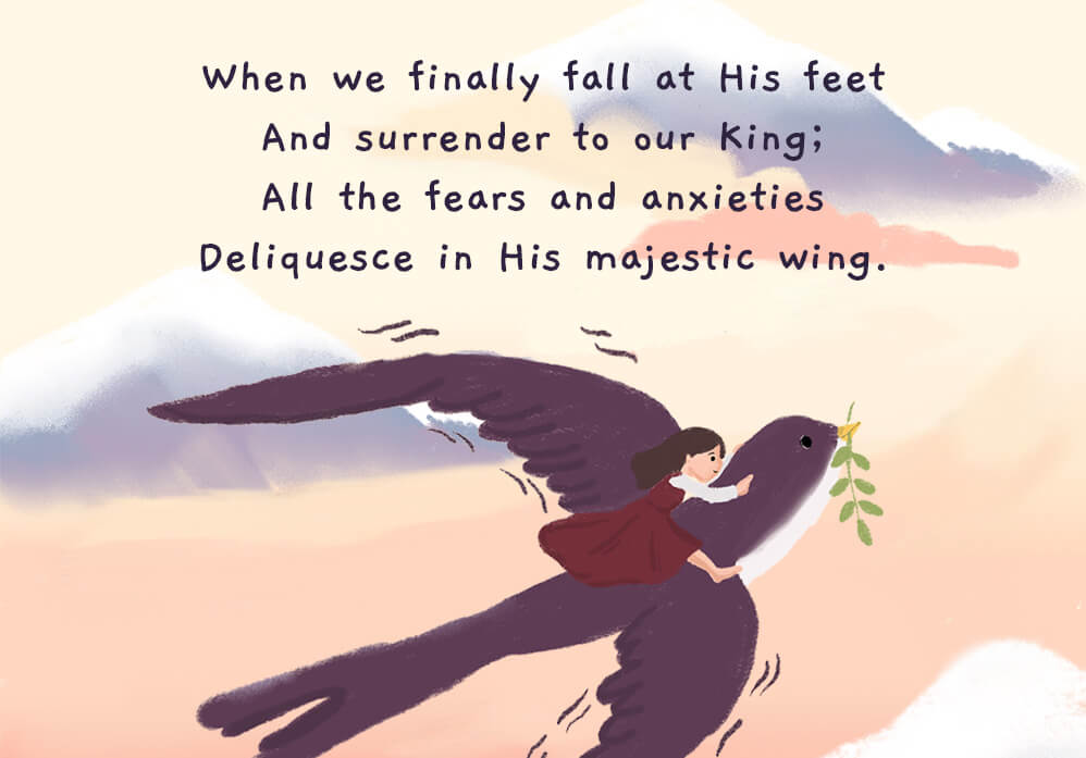 When we finally fall at His feet and surrender to our King; All the fears and anxieties deliquesce in His majestic wing.