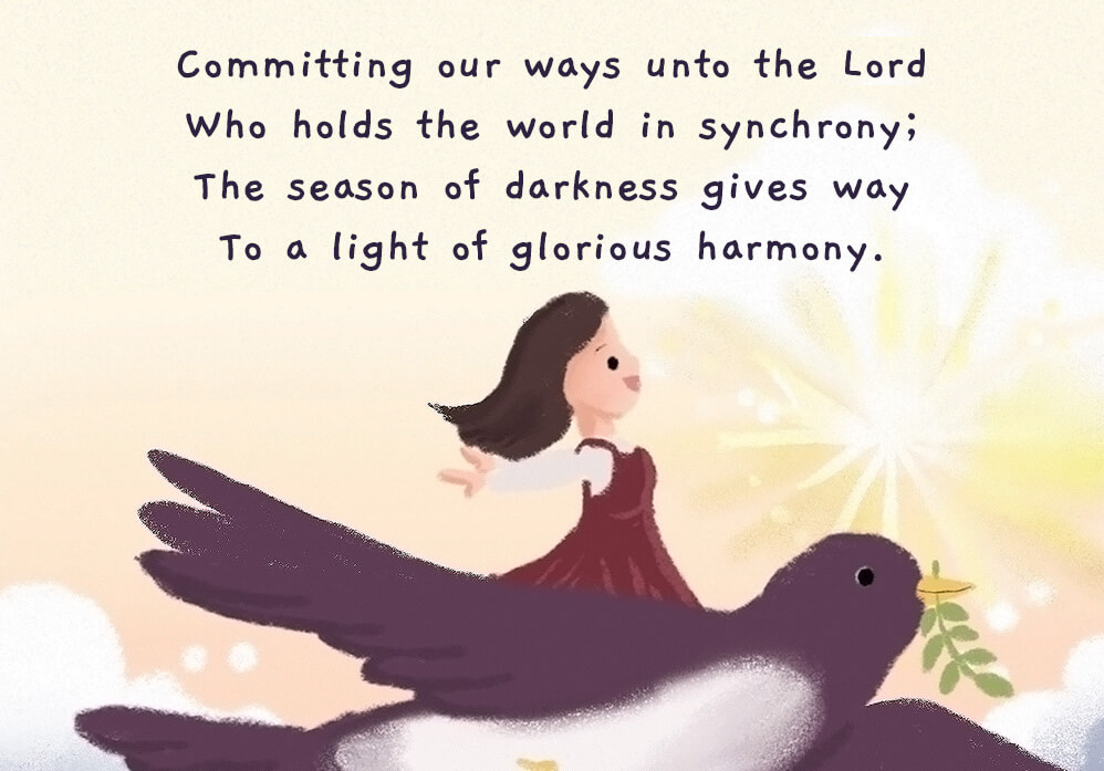 Committing our ways unto the Lord who holds the word in synchrony; The season of darkness gives way to a light of glorious harmony.