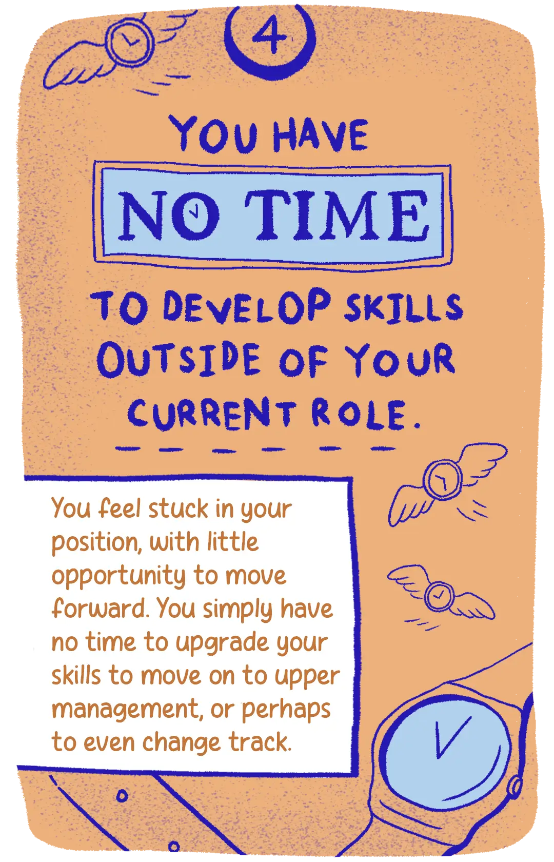 4. You have no time to develop skills outside of your current role. You feel stuck in your position, with little opportunity to move forward. You simply have no time to upgrade your skills to move on to upper management, or perhaps to even change track.