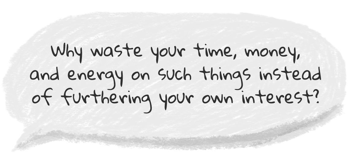 Why waste your time, money, and energy on such things instead of furthering your own interest? Why waste your time, money, and energy on such things instead of furthering your own interest?