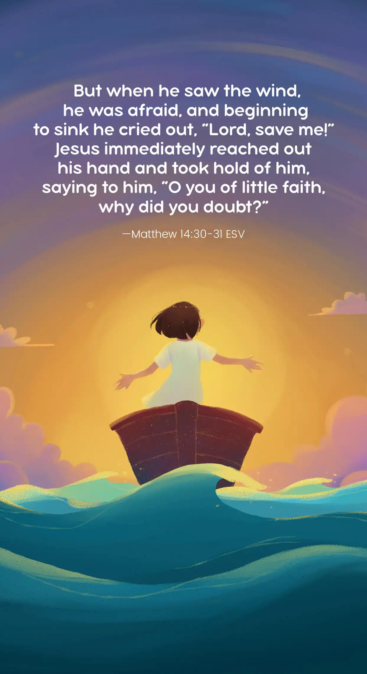 But when he saw the wind, he was afraid, and beginning to sink he cried out, “Lord, save me.” Jesus immediately reached out his hand and took hold of him, saying to him, “O you of little faith, why did you doubt?—Matthew 14:30-31 ESV